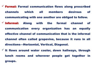  Formal: Formal communication flows along prescribed
channels which all members desirous of
communicating with one another are obliged to follow.
 Informal: Along with the formal channel of
communication every organization has an equally
effective channel of communication that is the informal
channel often called grapevine, because it runs in all
directions—Horizontal, Vertical, Diagonal.
 It flows around water cooler, down hallways, through
lunch rooms and wherever people get together in
groups.
 