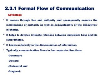 2.3.1 Formal Flow of Communication
Advantage
 It passes through line and authority and consequently ensures the
maintenance of authority as well as accountability of the executives’
in-charge.
 It helps to develop intimate relations between immediate boss and his
subordinates.
 It keeps uniformity in the dissemination of information.
 Typically, communication flows in four separate directions.
-Downward
-Upward
-Horizontal and
-Diagonal.
 