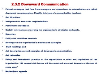 2.3.2 Downward Communication
 Formal messages that flow from managers and supervisors to subordinates are called
downward communication. Usually, this type of communication involves:
 Job directions
 Assignment of tasks and responsibilities
 Performance feedback
 Certain information concerning the organization’s strategies and goals.
 Speeches
 Policy and procedure manuals
 Briefings on the organization’s mission and strategies
 Staff meetings and
 Job descriptions are all examples of downward communication.
 Job rationales
 Policy and Procedures: practice of the organization or rules and regulations of the
organization. “All unused sick leaves will be converted into cash bonuses at the end of
every year.”
 Motivational appeals
 