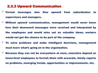 2.3.3 Upward Communication
 Formal messages also flow upward from subordinates to
supervisors and managers.
 Without upward communication, management would never know
how their downward messages were received and interpreted by
the employees and would miss out on valuable ideas; workers
would not get the chance to be part of the company.
 To solve problems and make intelligent decisions, management
must learn what’s going on in the organization.
 Because they can not be everywhere at once, executive depend on
lower-level employees to furnish them with accurate, timely reports
on problems, emerging trends, opportunities or improvements, etc.
 