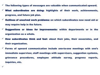  The following types of messages are valuable when communicated upward.
 What subordinates are doing: highlights of their work, achievements,
progress, and future job plan.
 Outlines of unsolved work problems: on which subordinates now need aid or
may require help in the future.
 Suggestions or ideas for improvements: within departments or in the
organization as a whole.
 How subordinates think and feel: about their jobs, their associates, and
their organization.
 Forms of upward communication include one-to-one meetings with one’s
immediate supervisor, staff meetings with supervisors, suggestion systems,
grievance procedures, employee attitude survey, progress reports,
inquiries, etc.

 