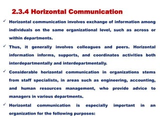 2.3.4 Horizontal Communication
 Horizontal communication involves exchange of information among
individuals on the same organizational level, such as across or
within departments.
 Thus, it generally involves colleagues and peers. Horizontal
information informs, supports, and coordinates activities both
interdepartmentally and interdepartmentally.
 Considerable horizontal communication in organizations stems
from staff specialists, in areas such as engineering, accounting,
and human resources management, who provide advice to
managers in various departments.
 Horizontal communication is especially important in an
organization for the following purposes:
 