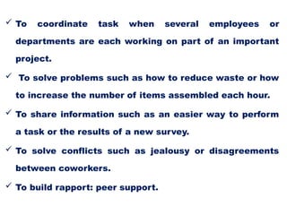  To coordinate task when several employees or
departments are each working on part of an important
project.
 To solve problems such as how to reduce waste or how
to increase the number of items assembled each hour.
 To share information such as an easier way to perform
a task or the results of a new survey.
 To solve conflicts such as jealousy or disagreements
between coworkers.
 To build rapport: peer support.
 