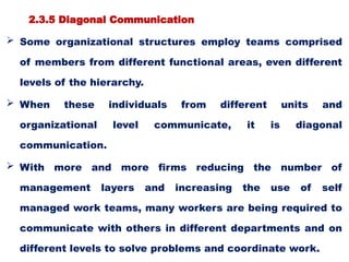 2.3.5 Diagonal Communication
 Some organizational structures employ teams comprised
of members from different functional areas, even different
levels of the hierarchy.
 When these individuals from different units and
organizational level communicate, it is diagonal
communication.
 With more and more firms reducing the number of
management layers and increasing the use of self
managed work teams, many workers are being required to
communicate with others in different departments and on
different levels to solve problems and coordinate work.
 
