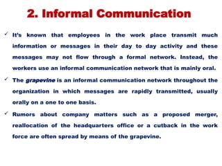 2. Informal Communication
 It’s known that employees in the work place transmit much
information or messages in their day to day activity and these
messages may not flow through a formal network. Instead, the
workers use an informal communication network that is mainly oral.
 The grapevine is an informal communication network throughout the
organization in which messages are rapidly transmitted, usually
orally on a one to one basis.
 Rumors about company matters such as a proposed merger,
reallocation of the headquarters office or a cutback in the work
force are often spread by means of the grapevine.
 