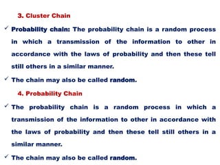 3. Cluster Chain
 Probability chain: The probability chain is a random process
in which a transmission of the information to other in
accordance with the laws of probability and then these tell
still others in a similar manner.
 The chain may also be called random.
4. Probability Chain
 The probability chain is a random process in which a
transmission of the information to other in accordance with
the laws of probability and then these tell still others in a
similar manner.
 The chain may also be called random.
 