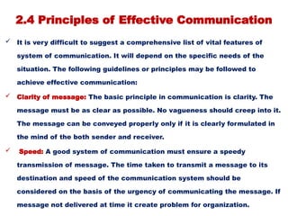 2.4 Principles of Effective Communication
 It is very difficult to suggest a comprehensive list of vital features of
system of communication. It will depend on the specific needs of the
situation. The following guidelines or principles may be followed to
achieve effective communication:
 Clarity of message: The basic principle in communication is clarity. The
message must be as clear as possible. No vagueness should creep into it.
The message can be conveyed properly only if it is clearly formulated in
the mind of the both sender and receiver.
 Speed: A good system of communication must ensure a speedy
transmission of message. The time taken to transmit a message to its
destination and speed of the communication system should be
considered on the basis of the urgency of communicating the message. If
message not delivered at time it create problem for organization.
 