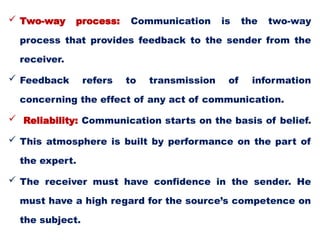  Two-way process: Communication is the two-way
process that provides feedback to the sender from the
receiver.
 Feedback refers to transmission of information
concerning the effect of any act of communication.
 Reliability: Communication starts on the basis of belief.
 This atmosphere is built by performance on the part of
the expert.
 The receiver must have confidence in the sender. He
must have a high regard for the source’s competence on
the subject.
 