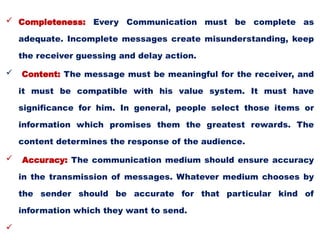  Completeness: Every Communication must be complete as
adequate. Incomplete messages create misunderstanding, keep
the receiver guessing and delay action.
 Content: The message must be meaningful for the receiver, and
it must be compatible with his value system. It must have
significance for him. In general, people select those items or
information which promises them the greatest rewards. The
content determines the response of the audience.
 Accuracy: The communication medium should ensure accuracy
in the transmission of messages. Whatever medium chooses by
the sender should be accurate for that particular kind of
information which they want to send.

 