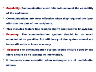  Capability: Communication must take into account the capability
of the audience.
 Communications are most effective when they required the least
effort on the part of the recipients.
 This includes factors like reading ability and receiver knowledge.
 Economy: The communication system should be as much
economical as possible. But efficiency of the system should not
be sacrificed to achieve economy.
 Secrecy: The communication system should ensure secrecy and
there should be no leakage of information.
 It becomes more essential when messages are of confidential
nature.
 