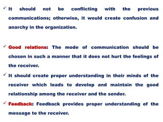  It should not be conflicting with the previous
communications; otherwise, it would create confusion and
anarchy in the organization.
 Good relations: The mode of communication should be
chosen in such a manner that it does not hurt the feelings of
the receiver.
 It should create proper understanding in their minds of the
receiver which leads to develop and maintain the good
relationship among the receiver and the sender.
 Feedback: Feedback provides proper understanding of the
message to the receiver.
 
