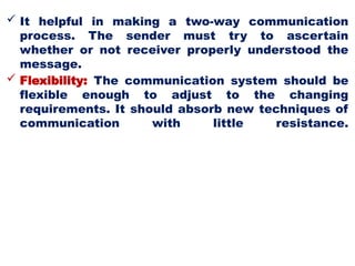  It helpful in making a two-way communication
process. The sender must try to ascertain
whether or not receiver properly understood the
message.
 Flexibility: The communication system should be
flexible enough to adjust to the changing
requirements. It should absorb new techniques of
communication with little resistance.
 