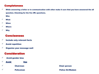 Completeness
 While answering a letter or in communication with other make it sure that you have answered the all
question. Checking for the five W’s questions.
Who
 What
 When
 Where
 Why
Conciseness
 Include only relevant facts
 Avoid repetition
 Organize your message well
Consideration
 Avoid gender bias
 Avoid Use
 Chairman Chair person
 Policeman Police Sir/Madam
 