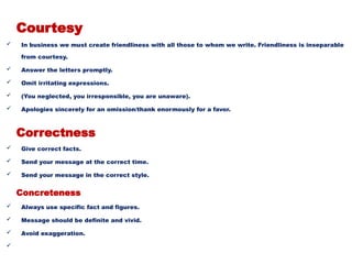 Courtesy
 In business we must create friendliness with all those to whom we write. Friendliness is inseparable
from courtesy.
 Answer the letters promptly.
 Omit irritating expressions.
 (You neglected, you irresponsible, you are unaware).
 Apologies sincerely for an omission/thank enormously for a favor.
Correctness
 Give correct facts.
 Send your message at the correct time.
 Send your message in the correct style.
Concreteness
 Always use specific fact and figures.
 Message should be definite and vivid.
 Avoid exaggeration.

 