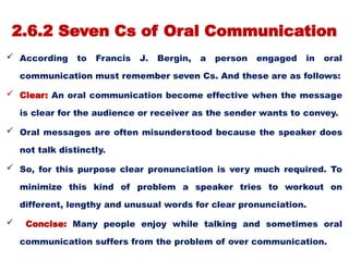 2.6.2 Seven Cs of Oral Communication
 According to Francis J. Bergin, a person engaged in oral
communication must remember seven Cs. And these are as follows:
 Clear: An oral communication become effective when the message
is clear for the audience or receiver as the sender wants to convey.
 Oral messages are often misunderstood because the speaker does
not talk distinctly.
 So, for this purpose clear pronunciation is very much required. To
minimize this kind of problem a speaker tries to workout on
different, lengthy and unusual words for clear pronunciation.
 Concise: Many people enjoy while talking and sometimes oral
communication suffers from the problem of over communication.
 