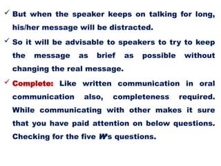  But when the speaker keeps on talking for long,
his/her message will be distracted.
 So it will be advisable to speakers to try to keep
the message as brief as possible without
changing the real message.
 Complete: Like written communication in oral
communication also, completeness required.
While communicating with other makes it sure
that you have paid attention on below questions.
Checking for the five W’s questions.
 