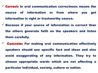  Correct: In oral communication correctness means the
source of information or from where you get
information is right or trustworthy source.
 Because if your source of information is correct than
the others generate faith on the speakers and listen
them carefully.
 Concrete: For making oral communication effectively
speakers should use specific fact and ideas and also
avoid exaggerating of any information. They try to
choose appropriate words which are not affecting a
particular individual, society, culture or nation.
 