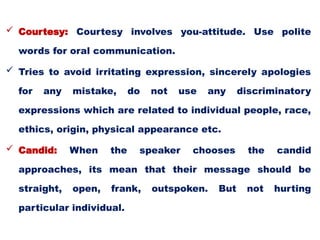  Courtesy: Courtesy involves you-attitude. Use polite
words for oral communication.
 Tries to avoid irritating expression, sincerely apologies
for any mistake, do not use any discriminatory
expressions which are related to individual people, race,
ethics, origin, physical appearance etc.
 Candid: When the speaker chooses the candid
approaches, its mean that their message should be
straight, open, frank, outspoken. But not hurting
particular individual.
 