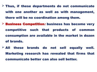  Thus, if these departments do not communicate
with one another as well as with management,
there will be no coordination among them.
 Business Competition: business has become very
competitive such that products of common
consumption are available in the market in dozen
of brands.
 All these brands do not sell equally well.
Marketing research has revealed that firms that
communicate better can also sell better.
 