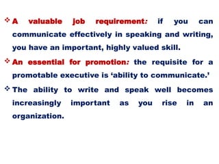  A valuable job requirement: if you can
communicate effectively in speaking and writing,
you have an important, highly valued skill.
 An essential for promotion: the requisite for a
promotable executive is ‘ability to communicate.’
 The ability to write and speak well becomes
increasingly important as you rise in an
organization.
 
