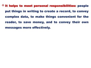  It helps to meet personal responsibilities: people
put things in writing to create a record, to convey
complex data, to make things convenient for the
reader, to save money, and to convey their own
messages more effectively.
 