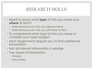RESEARCH SKILLS

• Need to know what type of info you need and
  where to find it
  • Internal resources- info you already have
  • External resources- info you still need to find
• To understand what type of info you need to
  consider your topic/subject
• Most assignments require you to find additional
  information
• Not all internet information is reliable
• Two types of information
  • Primary
  • Secondary
 