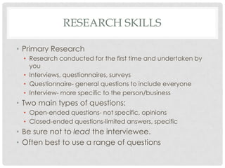 RESEARCH SKILLS

• Primary Research
  • Research conducted for the first time and undertaken by
    you
  • Interviews, questionnaires, surveys
  • Questionnaire- general questions to include everyone
  • Interview- more specific to the person/business
• Two main types of questions:
  • Open-ended questions- not specific, opinions
  • Closed-ended questions-limited answers, specific
• Be sure not to lead the interviewee.
• Often best to use a range of questions
 