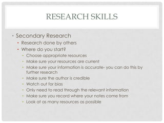 RESEARCH SKILLS

• Secondary Research
 • Research done by others
 • Where do you start?
   • Choose appropriate resources
   • Make sure your resources are current
   • Make sure your information is accurate- you can do this by
     further research
   • Make sure the author is credible
   • Watch out for bias
   • Only need to read through the relevant information
   • Make sure you record where your notes come from
   • Look at as many resources as possible
 