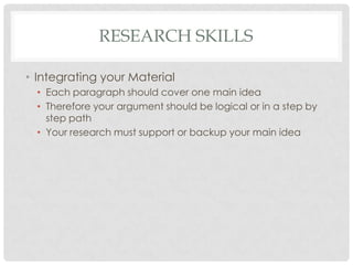 RESEARCH SKILLS

• Integrating your Material
  • Each paragraph should cover one main idea
  • Therefore your argument should be logical or in a step by
    step path
  • Your research must support or backup your main idea
 