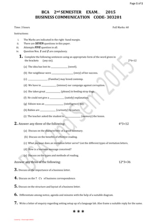 Page 1 of 1
Created by: - Umesh Singh (13BC01)
BCA 2nd SEMESTER EXAM. , 2015
BUSINESS COMMUNICATION CODE- 303201
Time: 3 hours Full Marks: 60
Instructions:
i. The Marks are indicated in the right -hand margin.
ii. There are SEVEN questions in this paper.
iii. Attempts FIVE question in all.
iv. Question Nos. 1 and 2 are compulsory.
1. Complete the following sentences using an appropriate form of the word given in
the brackets (any six). 2*6=12
(a) The idea has lost its _________________ (novel).
(b) Her neighbour were ______________________ (envy) of her success.
(c) ____________________ (Familiar) may breed contemp.
(d) We have to _______________ (intense) our campaign against corruption.
(e) She takes great _______________ (please) in feeding stray dogs.
(f) He could not give a _______________ (satisfy) explanation.
(g) Edison was an ___________________ (intelligence) boy.
(h) Babies are ________________ (curiosity) by nature.
(i) The teacher asked the student to ________________ (memory) the lesion.
2. Answer any three of the following: 4*3=12
(a) Discuss on the characteristic of a good summary.
(b) Discuss on the benefits of effective reading.
(c) What purpose does an invitation letter serve? List the different types of invitation letters.
(d) How is a business message conceived?
(e) Discuss on the types and methods of reading.
Answer any three of the following: 12*3=36
3. Discuss on the importance of a business letter.
4. Discuss on the 7 C’s of business correspondence.
5. Discuss on the structure and layout of a business letter.
6. Differentiate among notice, agenda and minutes with the help of a suitable diagram.
7. Write a letter of enquiry regarding setting setup up of a language lab. Also frame a suitable reply for the same.
* * *
 