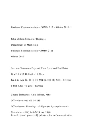Business Communication – COMM 212 – Winter 2016 1
John Molson School of Business
Department of Marketing
Business Communication (COMM 212)
Winter 2016
Section Classroom Day and Time Start and End Dates
D MB 1.437 Th 8:45 - 11:30am
Jan 6 to Apr 12, 2016 DD MB S2.401 Mo 5:45 - 8:15pm
F MB 3.435 Th 2:45 - 5:30pm
Course instructor: Aela Salman, MSc
Office location: MB 14.280
Office hours: Thursday 1-2:30pm (or by appointment)
Telephone: (514) 848‐2424 ext. 2940
E-mail: [email protected] (please refer to Communication
 