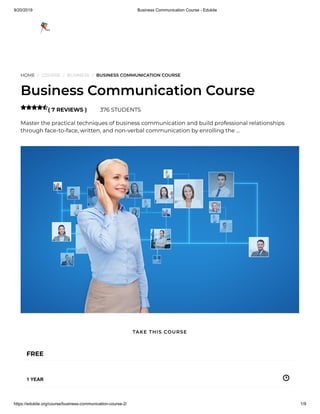9/20/2019 Business Communication Course - Edukite
https://edukite.org/course/business-communication-course-2/ 1/9
HOME / COURSE / BUSINESS / BUSINESS COMMUNICATION COURSE
Business Communication Course
( 7 REVIEWS ) 376 STUDENTS
Master the practical techniques of business communication and build professional relationships
through face-to-face, written, and non-verbal communication by enrolling the …

FREE
1 YEAR
TAKE THIS COURSE
 