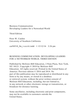 Business Communication
Developing Leaders for a Networked World
Third Edition
Peter W. Cardon
University of Southern California
car94518_fm_i-xxviii.indd 1 13/12/16 3:36 pm
BUSINESS COMMUNICATION: DEVELOPING LEADERS
FOR A NETWORKED WORLD, THIRD EDITION
Published by McGraw-Hill Education, 2 Penn Plaza, New York,
NY 10121. Copyright © 2018 by McGraw-Hill
Education. All rights reserved. Printed in the United States of
America. Previous edition © 2016 and 2014. No
part of this publication may be reproduced or distributed in any
form or by any means, or stored in a database
or retrieval system, without the prior written consent of
McGraw-Hill Education, including, but not limited to,
in any network or other electronic storage or transmission, or
broadcast for distance learning.
Some ancillaries, including electronic and print components,
may not be available to customers outside the
United States.
 