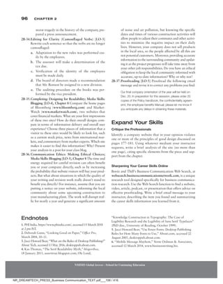 96 Chapter 2
NMIMS Global Access - School for Continuing Education
NMIMS Global Access - School for Continuing Education
worst tragedy in the history of the company, pre-
pared a press announcement.
2B-34.Editing for Clarity (Camouflaged Verbs) [LO-3]
Rewrite each sentence so that the verbs are no longer
camouflaged:
a. Adaptation to the new rules was performed eas-
ily by the employees.
b. The assessor will make a determination of the
tax due.
c. Verification of the identity of the employees
must be made daily.
d. The board of directors made a recommendation
that Mr. Ronson be assigned to a new division.
e. The auditing procedure on the books was per-
formed by the vice president.
2B-35.Completing: Designing for Readability; Media Skills:
Blogging [LO-4], Chapter 8 Compare the home pages
of Bloomberg (www.bloomberg.com) and Market-
Watch (www.marketwatch.com), two websites that
cover financial markets. What are your first impressions
of these two sites? How do their overall designs com-
pare in terms of information delivery and overall user
experience? Choose three pieces of information that a
visitor to these sites would be likely to look for, such
as a current stock price, news from international mar-
kets, and commentary from market experts. Which site
makes it easier to find this information? Why? Present
your analysis in a post for your class blog.
2B-36.Communication Ethics: Making Ethical Choices;
Media Skills: Blogging [LO-3], Chapter 8 The time and
energy required for careful revision can often benefit
you or your company directly, such as by increasing
the probability that website visitors will buy your prod-
ucts. But what about situations in which the quality of
your writing and revision work really doesn’t stand to
benefit you directly? For instance, assume that you are
putting a notice on your website, informing the local
community about some upcoming construction to
your manufacturing plant. The work will disrupt traf-
fic for nearly a year and generate a significant amount
of noise and air pollution, but knowing the specific
dates and times of various construction activities will
allow people to adjust their commutes and other activi-
ties to minimize the negative impact on their daily
lives. However, your company does not sell products
in the local area, so the people affected by all this are
not potential customers. Moreover, providing accurate
information to the surrounding community and updat-
ing it as the project progresses will take time away from
your other job responsibilities. Do you have an ethical
obligation to keep the local community informed with
accurate, up-to-date information? Why or why not?
2B-37.Proofreading [LO-5] Proofread the following email
message and revise it to correct any problems you find:
Our final company orrientation of the year will be held on
Dec. 20. In preparation for this sesssion, please order 20
copies of the Policy handbook, the confindentiality agreen-
emt, the employee benefits Manual, please let me know if
you anticipate any delays in obtaining these materials.
Expand Your Skills
Critique the Professionals
Identify a company website that in your opinion violates
one or more of the principles of good design discussed on
pages 177–181. Using whatever medium your instructor
requests, write a brief analysis of the site (no more than
one page), citing specific elements from the piece and sup-
port from the chapter.
Sharpening Your Career Skills Online
Bovée and Thill’s Business Communication Web Search, at
websearch.businesscommunicationnetwork.com, is a unique
research tool designed specifically for business communica-
tion research. Use the Web Search function to find a website,
video, article, podcast, or presentation that offers advice on
effective proofreading. Write a brief email message to your
instructor, describing the item you found and summarizing
the career skills information you learned from it.
Endnotes
1. PHI India, https://www.phindia.com/, accessed 15 March 2018
at 2 pm IST.
2. Deborah Gunn, “Looking Good on Paper,” Office Pro,
March 2004, 10–11.
3. Jacci Howard Bear, “What are the Rules of Desktop Publishing?”
About Tech, accessed 13 May 2016, desktoppub.about.com.
4. Kas Thomas, “The Serif Readability Myth,” blogorrhea,
18 ­
January 2013, asserttrue.blogspot.com; Ole Lund,
“Knowledge Construction in Typography: The Case of
Legibility Research and the Legibility of Sans Serif Typefaces”
(PhD diss., University of Reading, October 1999).
5. Jacci Howard Bear, “Use Fewer Fonts: Desktop Publishing
Rules for How Many Fonts to Use,” About.com, accessed 22
August 2005, desktoppub.about.com.
6. “Mobile Message Mayhem,” Verne Ordman  Associates,
accessed 12 March 2014, www.businesswriting.biz.
NR_DREAMTECH_PRESS_Business Communication_TEXT.pdf___106 / 416
 