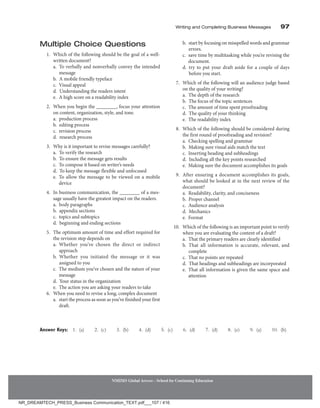 Writing and Completing Business Messages 97
NMIMS Global Access - School for Continuing Education
Multiple Choice Questions
1. Which of the following should be the goal of a well-
written document?
		 a. 
To verbally and nonverbally convey the intended
message
		 b. 
A mobile friendly typeface
		 c. Visual appeal
		 d. 
Understanding the readers intent
		 e. 
A high score on a readability index
2. When you begin the ________, focus your attention
on content, organization, style, and tone.
		 a. production process
		 b. editing process
		 c. revision process
		 d. research process
3. Why is it important to revise messages carefully?
		 a. 
To verify the research
		 b. 
To ensure the message gets results
		 c. 
To compose it based on writer’s needs
		 d. 
To keep the message flexible and unfocused
		 e. 
To allow the message to be viewed on a mobile
device
4. In business communication, the ________ of a mes-
sage usually have the greatest impact on the readers.
		 a. body paragraphs
		 b. appendix sections
		 c. 
topics and subtopics
		 d. 
beginning and ending sections
5. The optimum amount of time and effort required for
the revision step depends on
		 a. 
Whether you’ve chosen the direct or indirect
approach
		 b. 
Whether you initiated the message or it was
assigned to you
		 c. 
The medium you’ve chosen and the nature of your
message
		 d. 
Your status in the organization
		 e. 
The action you are asking your readers to take
6. When you need to revise a long, complex document
		 a. start the process as soon as you’ve finished your first
draft.
		 b. start by focusing on misspelled words and grammar
errors.
		 c. 
save time by multitasking while you’re revising the
document.
		 d. 
try to put your draft aside for a couple of days
before you start.
7. Which of the following will an audience judge based
on the quality of your writing?
		 a. 
The depth of the research
		 b. 
The focus of the topic sentences
		 c. 
The amount of time spent proofreading
		 d. 
The quality of your thinking
		 e. 
The readability index
8. Which of the following should be considered during
the first round of proofreading and revision?
		 a. 
Checking spelling and grammar
		 b. 
Making sure visual aids match the text
		 c. 
Inserting heading and subheadings
		 d. 
Including all the key points researched
		 e. 
Making sure the document accomplishes its goals
9. After ensuring a document accomplishes its goals,
what should be looked at in the next review of the
document?
		 a. 
Readability, clarity, and conciseness
		 b. Proper channel
		 c. Audience analysis
		 d. Mechanics
		 e. Format
10. Which of the following is an important point to verify
when you are evaluating the content of a draft?
		 a. 
That the primary readers are clearly identified
		 b. 
That all information is accurate, relevant, and
complete
		 c. 
That no points are repeated
		 d. 
That headings and subheadings are incorporated
		 e. 
That all information is given the same space and
attention
Answer Keys: 1. (a)  2. (c)  3. (b)  4. (d)  5. (c)  6. (d)  7. (d)  8. (e)  9. (a)  10. (b)
NR_DREAMTECH_PRESS_Business Communication_TEXT.pdf___107 / 416
 
