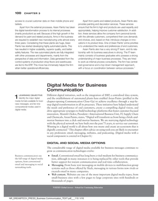 100 Chapter 3
NMIMS Global Access - School for Continuing Education
NMIMS Global Access - School for Continuing Education
Digital Media for Business
Communication
Different digital initiatives, such as the integration of ERP, a centralized data system,
and the establishment of automated plants have enabled Asian Paints (profiled in the
chapter-opening Communication Close–Up) to achieve excellence through a step-by-
step digital transformation in all its processes. These initiatives have helped understand
the needs and preference of end customers, create a compelling digital vision, and
drive appropriate synergies to build technology platforms that foster customer-focused
innovation. Manish Choksi, President—International Business Unit, IT, Supply Chain
and Chemicals, Asian Paints, states, “Digital will transform us from being a brick-and-
mortar business into a click-and-mortar business. We are marrying digital technology
with the physical network we have built over the past 75 years, to service our customer.
Winning in a digital world is all about how you weave and create an ecosystem that is
digitally connected.” This chapter offers advice on using tools you are likely to encounter
in any profession: email, messaging, websites, and podcasting. (Digital media with a
social component is covered in Chapter 8.)
Digital and Social Media Options
The considerable range of digital media available for business messages continues to
grow as communication technologies evolve:
●
● Email. Conventional email has long been a vital medium for business communica-
tion, although in many instances it is being replaced by other tools that provide
better support for instant communication and real-time collaboration.
●
● Messaging. From basic text messaging on mobile devices to multifunction group
systems such as those offered by Slack, messaging in various forms now rivals or
exceeds email in many companies.
●
● Web content. Websites are one of the most important digital media types, from
small-business sites with a few pages to large corporate sites with hundreds or
thousands of pages.
1 Learning Objective
Identify the major digital
media formats available for busi­­
-
ness messages, and list nine
compositional modes used in
digital media.
Business communicators use
the full range of digital media
options, from conventional
email and messaging to social
networking tools.
access to crucial customer data on their mobile phone and
tablets.
Apart from the external processes, Asian Paints has taken
the digital transformation process to its internal processes
(mainly production) as well. Because of the high growth in the
demand for paint and related products, firms in this business
are required to establish new manufacturing units almost every
three years. Considering that these plants are huge, Asian
Paints has started developing highly automated plants. This
has resulted in higher scalability, superior quality, and better
safety features. The new automated plants are fully integrated
with other processes and departments, mainly from the
perspective of data and information. Data generated from the
control systems of production shop floors and warehouses
are fed to the ERP. This move has immensely helped the firm
attain better operational efficiencies.
Apart from paints and related products, Asian Paints also
provides painting and decoration services. These services
ensure that the firm’s high-end products are used expertly and
appropriately, helping improve customer satisfaction. In addi-
tion, these services allow the company form personal bonds
with the ultimate customers, comprehend their core demands
and choices, and, based on that, introduce changes or inno-
vations in its product lines. One of Asian Paints’ prime priorities
is to understand the needs and preferences of end customers.
Asian Paints also has a very strong IT team, and its rela-
tionship with its business executives is strong. The IT team
mainly consists of business graduates who possess a strong
understanding of major business processes. They are hired
to work as internal process consultants. The firm has central-
ized governance and a top-down management approach,
with a focus on coordination between various processes.1
NR_DREAMTECH_PRESS_Business Communication_TEXT.pdf___110 / 416
 
