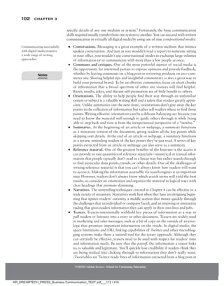 102 Chapter 3
NMIMS Global Access - School for Continuing Education
NMIMS Global Access - School for Continuing Education
specific details of any one medium or system.2
Fortunately, the basic communication
skills required usually transfer from one system to another. You can succeed with written
communication in virtually all digital media by using one of nine compositional modes:
●
● Conversations. Messaging is a great example of a written medium that mimics
spoken conversation. And just as you wouldn’t read a report to someone sitting
in your office, you wouldn’t use conversational modes to exchange large volumes
of information or to communicate with more than a few people at once.
●
● Comments and critiques. One of the most powerful aspects of social media is
the opportunity for interested parties to express opinions and provide feedback,
whether by leaving comments on a blog post or reviewing products on an e-com-
merce site. Sharing helpful tips and insightful commentary is also a great way to
build your personal brand. To be an effective commenter, focus on short chunks
of information that a broad spectrum of other site visitors will find helpful.
Rants, insults, jokes, and blatant self-promotion are of little benefit to others.
●
● Orientations. The ability to help people find their way through an unfamiliar
system or subject is a valuable writing skill and a talent that readers greatly appre-
ciate. Unlike summaries (see the next item), orientations don’t give away the key
points in the collection of information but rather tell readers where to find those
points. Writing effective orientations can be a delicate balancing act because you
need to know the material well enough to guide others through it while being
able to step back and view it from the inexperienced perspective of a “newbie.”
●
● Summaries. At the beginning of an article or webpage, a summary functions
as a miniature version of the document, giving readers all the key points while
skipping over details. At the end of an article or webpage, a summary functions
as a review, reminding readers of the key points they’ve just read. A series of key
points extracted from an article or webpage can also serve as a summary.
●
● Reference material. One of the greatest benefits of the Internet is the access it
can provide to vast quantities of reference materials—numerical or textual infor-
mation that people typically don’t read in a linear way but rather search through
to find particular data points, trends, or other details. One of the challenges of
writing reference material is that you can’t always know how readers will want
to access it. Making the information accessible via search engines is an important
step. However, readers don’t always know which search terms will yield the best
results, so consider an orientation and organize the material in logical ways with
clear headings that promote skimming.
●
● Narratives. The storytelling techniques covered in Chapter 4 can be effective in a
wide variety of situations. Narratives work best when they have an intriguing begin-
ning that ignites readers’ curiosity, a middle section that moves quickly through
the challenges that an individual or company faced, and an inspiring or instructive
ending that gives readers information they can apply in their own lives and jobs.
●
● Teasers. Teasers intentionally withhold key pieces of information as a way to
pull readers or listeners into a story or other document. Teasers are widely used
in marketing and sales messages, such as a bit of copy on the outside of an enve-
lope that promises important information on the inside. In digital media, the
space limitations and URL linking capabilities of Twitter and other microblog-
ging systems make them a natural tool for the teaser approach. Although they
can certainly be effective, teasers need to be used with respect for readers’ time
and information needs. Be sure that the payoff, the information a teaser links
to, is valuable and legitimate. You’ll quickly lose credibility if readers think they
are being tricked into clicking through to information they don’t really want.
(Tweetables are Twitter-ready bites of information extracted from a blog post or
Communicating successfully
with digital media requires
a wide range of writing
approaches.
Notes
NR_DREAMTECH_PRESS_Business Communication_TEXT.pdf___112 / 416
 