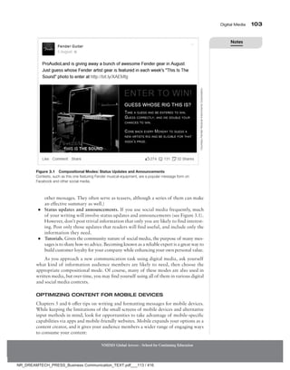 Digital Media 103
NMIMS Global Access - School for Continuing Education
other messages. They often serve as teasers, although a series of them can make
an effective summary as well.)
●
● Status updates and announcements. If you use social media frequently, much
of your writing will involve status updates and announcements (see Figure 3.1).
However, don’t post trivial information that only you are likely to find interest-
ing. Post only those updates that readers will find useful, and include only the
information they need.
●
● Tutorials. Given the community nature of social media, the purpose of many mes-
sages is to share how-to advice. Becoming known as a reliable expert is a great way to
build customer loyalty for your company while enhancing your own personal value.
As you approach a new communication task using ­
digital media, ask yourself
what kind of information ­
audience ­
members are likely to need, then choose the
appropriate compositional mode. Of course, many of these modes are also used in
written media, but over time, you may find yourself using all of them in various digital
and social media contexts.
Optimizing Content for Mobile Devices
Chapters 5 and 6 offer tips on writing and formatting messages for mobile devices.
While keeping the limitations of the small screens of mobile devices and alternative
input methods in mind, look for opportunities to take advantage of mobile-specific
capabilities via apps and mobile-friendly websites. Mobile expands your options as a
content creator, and it gives your audience members a wider range of engaging ways
to consume your content:
Figure 3.1 Compositional Modes: Status Updates and Announcements
Contests, such as this one featuring Fender musical equipment, are a popular message form on
Facebook and other social media.
Courtesy
Fender
Musical
Instruments
Corporation.
Notes
NR_DREAMTECH_PRESS_Business Communication_TEXT.pdf___113 / 416
 