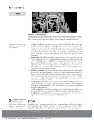 104 Chapter 3
NMIMS Global Access - School for Continuing Education
NMIMS Global Access - School for Continuing Education
●
● Location-based services. Location-based social networking links the virtual world
of online social networking with the physical world of retail stores and other
locations. As mobile web use in general continues to grow, location-based net-
working promises to become an important business communication medium
because mobile consumers are a significant economic force—through the pur-
chases they make directly and through their ability to influence other
consumers.3
●
● Gamification. The addition of game-playing aspects to apps and web services,
known as gamification, can increase audience engagement and encourage repeat
use. The highlight box on page 23 has more on this intriguing business tool.
●
● Augmented reality. Superimposing data on live camera images can enrich
experiences for consumers and supply useful information to business users
(see Figure 3.2). The Future of Communication box on page 227 has more on
augmented reality and virtual reality.
●
● Wearable technology. From virtual-reality goggles to smartwatches to body-move-
ment sensors, wearable technology pushes the radical connectivity of mobile to
the next level. Some of these items work as auxiliary screens and controls for
other mobile devices, but others are meant for independent use. One of the key
promises of wearable technology is simplifying and enhancing everyday tasks for
consumers and employees alike.4
●
● Mobile blogging. Smartphones and tablets are ideal for mobile blogs, sometimes
known as moblogs. The mobile capability is great for workers whose jobs keep
them on the move and for special-event coverage such as live-blogging trade shows
and industry conventions.
●
● Mobile podcasting. Similarly, smartphone-based podcasting tools make it easy
to record audio on the go and post finished podcasts to your blog or website.
●
● Cloud-based services. Mobile communication is ideal for cloud-based services—­
digital services that rely on resources stored in the cloud.
Email
Email has been a primary medium for many companies for several decades, and in
the beginning it offered a huge advantage in speed and efficiency over the media it
frequently replaced (printed and faxed messages). Over the years, email began to be
Mobile offers a range of excit-
ing ways to enhance the audi-
ence experience.
2 Learning Objective
Describe the evolving
role of email in business
communication, and explain how
to adapt the three-step writing
process to email messages.
Figure 3.2 Augmented Reality
The Maintenance Augmented Reality feature in Panasonic’s computer-integrated manufacturing software
is a great example of using augmented reality for business communication. By simply pointing a mobile
device at a machine, technicians can get detailed information needed for maintenance and repair.
Panasonic
Corporation
of
North
America
Notes
NR_DREAMTECH_PRESS_Business Communication_TEXT.pdf___114 / 416
 