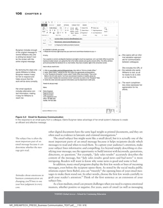 106 Chapter 3
NMIMS Global Access - School for Continuing Education
NMIMS Global Access - School for Continuing Education
other digital documents have the same legal weight as printed documents, and they are
often used as evidence in lawsuits and criminal investigations.6
The email subject line might seem like a small detail, but it is actually one of the
most important parts of an email message because it helps recipients decide which
messages to read and when to read them. To capture your audience’s attention, make
your subject lines informative and compelling. Go beyond simply describing or clas-
sifying your message; use the opportunity to build interest with keywords, quotations,
directions, or questions.7
For example, “July sales results” accurately describes the
content of the message, but “July sales results: good news and bad news” is more
intriguing. Readers will want to know why some news is good and some is bad.
In addition, many email programs display the first few words or lines of incoming
messages, even before the recipient opens them. As noted by the social media public
relations expert Steve Rubel, you can “tweetify” the opening lines of your email mes-
sages to make them stand out. In other words, choose the first few words carefully to
grab your reader’s attention.8
Think of the first sentence as an extension of your
subject line.
As a lean medium, email can present challenges when you need to express emotional
nuances, whether positive or negative. For years, users of email (as well as messaging
The subject line is often the
most important part of an
email ­
message because it can
determine whether the mes-
sage gets read.
Attitudes about emoticons in
business communication are
changing; you’ll have to use
your best judgment in every
case.
Figure 3.3 Email for Business Communication
In this response to an email query from a colleague, Elaine Burgman takes advantage of her email system’s features to create
an efficient and effective message.
She opens with an infor-
mal salutation appropri-
ate for communication
between colleagues.
Burgman includes enough
of the original message to
remind Williams why she
is writing but doesn’t clut-
ter the screen with the
entire original message.
By itemizing the steps she
wants Williams to follow,
Burgman makes it easy
for him to respond and
helps ensure that the
work will be done correctly.
Her email signature
includes alternative con-
tact information, making
it easy for Williams to
reach her.
She includes the URL of
the website she wants
Williams to visit, so all
he needs to do is click
on or tap the link.
The warm complimen-
tary close expresses her
appreciation for his
efforts.
MS
Outlook
2013,
©
Microsoft.
NR_DREAMTECH_PRESS_Business Communication_TEXT.pdf___116 / 416
 
