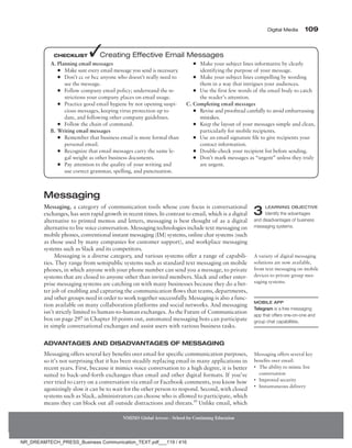 Digital Media 109
NMIMS Global Access - School for Continuing Education
Messaging
Messaging, a category of communication tools whose core focus is conversational
exchanges, has seen rapid growth in recent times. In contrast to email, which is a digital
alternative to printed memos and letters, messaging is best thought of as a digital
alternative to live voice conversation. Messaging technologies include text messaging on
mobile phones, conventional instant messaging (IM) systems, online chat systems (such
as those used by many companies for customer support), and workplace messaging
systems such as Slack and its competitors.
Messaging is a diverse category, and various systems offer a range of capabili-
ties. They range from semipublic systems such as standard text messaging on mobile
phones, in which anyone with your phone number can send you a message, to private
systems that are closed to anyone other than invited members. Slack and other enter-
prise messaging systems are catching on with many businesses because they do a bet-
ter job of enabling and capturing the communication flows that teams, departments,
and other groups need in order to work together successfully. Messaging is also a func-
tion available on many collaboration platforms and social networks. And messaging
isn’t strictly limited to human-to-human exchanges. As the Future of Communication
box on page 297 in Chapter 10 points out, automated messaging bots can participate
in simple conversational exchanges and assist users with various business tasks.
Advantages and Disadvantages of Messaging
Messaging offers several key benefits over email for specific communication purposes,
so it’s not surprising that it has been steadily replacing email in many applications in
recent years. First, because it mimics voice conversation to a high degree, it is better
suited to back-and-forth exchanges than email and other digital formats. If you’ve
ever tried to carry on a conversation via email or Facebook comments, you know how
agonizingly slow it can be to wait for the other person to respond. Second, with closed
systems such as Slack, administrators can choose who is allowed to participate, which
means they can block out all outside distractions and threats.10
Unlike email, which
Mobile App
Telegram is a free messaging
app that offers one-on-one and
group chat capabilities.
3 Learning Objective
Identify the advantages
and disadvantages of business
messaging systems.
A variety of digital messaging
solutions are now available,
from text messaging on mobile
devices to private group mes-
saging systems.
Messaging offers several key
­
benefits over email:
• The ability to mimic live
conversation
• Improved security
• Instantaneous delivery
A. Planning email messages
●
● Make sure every email message you send is necessary
.
●
● Don’t cc or bcc anyone who doesn’t really need to
see the message.
●
● Follow company email policy; understand the re-
strictions your company places on email usage.
●
● Practice good email hygiene by not opening suspi-
cious messages, keeping virus protection up to
date, and following other company guidelines.
●
● Follow the chain of command.
B. Writing email messages
●
● Remember that business email is more formal than
personal email.
●
● Recognize that email messages carry the same le-
gal weight as other business documents.
●
● Pay attention to the quality of your writing and
use correct grammar, spelling, and punctuation.
●
● Make your subject lines informative by clearly
identifying the purpose of your message.
●
● Make your subject lines compelling by wording
them in a way that intrigues your audiences.
●
● Use the first few words of the email body to catch
the reader’s attention.
C. Completing email messages
●
● Revise and proofread carefully to avoid embarrassing
mistakes.
●
● Keep the layout of your messages simple and clean,
particularly for mobile recipients.
●
● Use an email signature file to give recipients your
contact information.
●
● Double-check your recipient list before sending.
●
● Don’t mark messages as “urgent” unless they truly
are urgent.
Checklist ✓Creating Effective Email Messages
NR_DREAMTECH_PRESS_Business Communication_TEXT.pdf___119 / 416
 