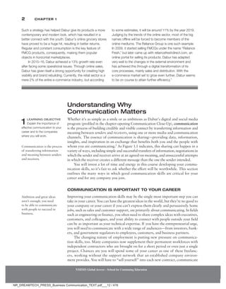 2 Chapter 1
Understanding Why
Communication Matters
Whether it’s as simple as a smile or as ambitious as Dabur’s digital and social media
program (profiled in the chapter-opening Communication Close-Up), communication
is the process of building credible and visible connect by transferring information and
meaning between senders and receivers, using one or more media and communication
channels. The essence of communication is sharing—­
providing data, information,
insights, and inspiration in an exchange that benefits both you and the people with
whom you are communicating.2
As Figure 1.1 indicates, this sharing can happen in a
variety of ways, including simple and successful transfers of information, negotiations in
which the sender and receiver arrive at an agreed-on ­
meaning, and unsuccessful attempts
in which the receiver creates a different message than the one the sender intended.
You will invest a lot of time and energy in this course developing your commu-
nication skills, so it’s fair to ask whether the effort will be worthwhile. This section
outlines the many ways in which good communication skills are critical for your
career and for any company you join.
Communication Is Important to Your Career
Improving your communication skills may be the single most important step you can
take in your career. You can have the greatest ideas in the world, but they’re no good to
your company or your career if you can’t express them clearly and persuasively. Some
jobs, such as sales and customer support, are primarily about communicating. In fields
such as engineering or finance, you often need to share complex ideas with executives,
customers, and colleagues, and your ability to connect with people outside your field
can be as important as your technical expertise. If you have the entrepreneurial urge,
you will need to communicate with a wide range of audiences—from investors, bank-
ers, and government regulators to employees, customers, and business partners.
The changing nature of employment is putting new pressure on communica-
tion skills, too. Many companies now supplement their permanent workforces with
independent contractors who are brought on for a short period or even just a single
project. Chances are you will spend some of your career as one of these freelanc-
ers, working without the support network that an established company environ-
ment provides. You will have to “sell yourself” into each new contract, communicate
1 LEARNING OBJECTIVE
Explain the importance of
effective communication to your
career and to the companies
where you will work.
Communication is the process
of transferring information
and meaning between senders
and receivers.
Ambition and great ideas
aren’t enough; you need
to be able to communicate
with people to succeed in
business.
Such a strategy has helped Dabur give its products a more
contemporary and modern look, which has resulted in a
better connect with the youth. Dabur’s online grocery stores
have proved to be a huge hit, resulting in better returns.
Regular and constant consumption is the key feature of
FMCG products, consequently, making them popular
objects in horizontal marketplaces.
In 2015–16, Dabur achieved a 13% growth rate even
after facing some operational issues. Through online sales,
Dabur has given itself a strong opportunity for creating high
visibility and brand rebuilding. Currently, the retail sector is a
mere 2% of the entire e-commerce industry, but according
to some estimates, it will be around 11% by the year 2019.
Judging by the trends of the online sector, most of the big
names offline will be forced to become members of the
online mediums. The Reliance Group is one such example.
In 2009, it started selling FMCGs under the name “Reliance
Fresh,” but later came up with reliancefreshdirect.com, an
online portal for selling its products. Dabur has adapted
very well to the changes in the external environment and
has achieved this through a digital transformation of its
core processes, mainly sales and distribution. With the
e-commerce market set to grow even further, Dabur seems
to be on course to attain further efficiency.1
NMIMS Global Access - School for Continuing Education
NMIMS Global Access - School for Continuing Education
NR_DREAMTECH_PRESS_Business Communication_TEXT.pdf___12 / 416
 