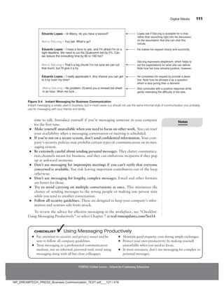 Digital Media 111
NMIMS Global Access - School for Continuing Education
time to talk. Introduce yourself if you’re messaging someone in your company
for the first time.
●
● Make yourself unavailable when you need to focus on other work. You can reset
your availability when a messaging conversation or meeting is scheduled.
●
● If you’re not on a secure system, don’t send confidential information. Your com-
pany’s security policies may prohibit certain types of communication on its mes-
saging system.
●
● Be extremely careful about sending personal messages. They clutter communica-
tion channels meant for business, and they can embarrass recipients if they pop
up at awkward moments.
●
● Don’t use messaging for impromptu meetings if you can’t verify that everyone
concerned is available. You risk leaving important contributors out of the loop
otherwise.
●
● Don’t use messaging for lengthy, complex messages. Email and other formats
are better for those.
●
● Try to avoid carrying on multiple conversations at once. This minimizes the
chance of sending messages to the wrong people or making one person wait
while you tend to another conversation.
●
● Follow all security guidelines. These are designed to keep your company’s infor-
mation and systems safe from attack.
To review the advice for effective messaging in the workplace, see “Checklist:
Using Messaging Productively” or select Chapter 7 at real-timeupdates.com/bct14.
Figure 3.4 Instant Messaging for Business Communication
Instant messaging is widely used in business, but in most cases you should not use the same informal style of communication you probably
use for messaging with your friends and family.
Lopes ask if DeLong is available for a chat,
rather than launching right into his discussion
on the assumption that she can chat this
minute.
He makes his request clearly and succinctly.
He completes his request by provide a dead-
line. Note how he phrases it as a question,
which is less jarring than a demand.
Eduardo Lopes – Hi Marcy, do you have a second?
Marcy DeLong – You bet. What’s up?
Eduardo Lopes – I have a favor to ask, and I’m afraid I’m on a
tight deadline. We need to cut the Qualcomm bid by 5%. Can
we reduce the consulting time by 80 or 100 hrs?
Marcy DeLong – That’s a big chunk! I’m not sure we can cut
that much, but I’ll give it a try.
Eduardo Lopes – I really appreciate it. Any chance you can get
to it by noon my time?
Marcy DeLong – No problem. I’ll send you a revised bid sheet
in an hour. Wish me luck...
DeLong expresses skepticism, which helps to
set the expectations for what she can deliver.
Note how her tone remains positive, however.
She concludes with a positive response while
gently reiterating the difficulty of the task.
●
● Pay attention to security and privacy issues and be
sure to follow all company guidelines.
●
● Treat messaging as a professional communication
medium, not an informal, personal tool; avoid using
messaging slang with all but close colleagues.
●
● Maintain good etiquette, even during simple exchanges.
●
● Protect your own productivity by making yourself
unavailable when you need to focus.
●
● In most instances, don’t use messaging for complex or
personal messages.
Checklist ✓Using Messaging Productively
Notes
NR_DREAMTECH_PRESS_Business Communication_TEXT.pdf___121 / 416
 