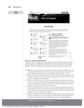 114 Chapter 3
NMIMS Global Access - School for Continuing Education
NMIMS Global Access - School for Continuing Education
●
● Wherever you can, use the inverted pyramid style, in which you briefly cover the
most important information first and then gradually reveal successive layers of
detail—­
letting readers choose to see those additional layers if they want to.
●
● Help readers absorb information by breaking it into small, self-contained, easily
readable chunks that are linked together logically. Many readers don’t have the
patience to read lengthy pages online.
●
● Present your information in a concise, skimmable format. Effective websites use
a variety of means to help readers skim pages quickly, including lists, careful use
of color and boldface, informative headings, and helpful summaries that give
readers a choice of learning more if they want to.
●
● Use direct and concise link names that serve for both site navigation and content
skimming. Above all else, clearly identify where a link will take readers. Don’t use
cute wordplay that obscures the content, and don’t force readers to click through
in order to figure out where they’re going.
●
● As much as possible, adapt your content for a global audience. Translating content
is expensive, however, so some companies compromise by localizing the homep-
age while keeping the deeper, more detailed content in its original language.
Figure 3.5 Reader-Friendly Web Design
This page from Zappos’s website shows how to organize content in ways that help readers find desired
information quickly. The numbered list on the left side serves as both a high-level overview and a click-
able table of contents, and selecting any item displays a one-sentence summary and a more detailed
description. Readers can quickly explore all 10 values without bouncing around from page to page.
Courtesy
of
Zappos.
Notes
NR_DREAMTECH_PRESS_Business Communication_TEXT.pdf___124 / 416
 