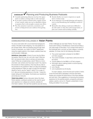 Digital Media 117
NMIMS Global Access - School for Continuing Education
●
● Consider podcasting whenever you have the oppor-
tunity to replace existing audio or video messages.
●
● If you plan a podcast channel with a regular stream
of new content, make sure you’ve identified a theme
or purpose that is rich enough to sustain your effort.
●
● Pay close attention to previews, transitions, and
reviews to help prevent your audience from getting
lost.
●
● Decide whether you want to improvise or speak
from a written script.
●
● If you improvise, do enough planning and organiza-
tion to avoid floundering and rambling in search of
a point.
●
● Remember that editing is much more difficult to
do with audio or video than with textual media, so
plan your content and recording carefully.
Checklist ✓Planning and Producing Business Podcasts
You are an avid writer with a sound technical background,
mainly in the field of web designing. You had applied for a
job at Asian Paints. After successfully going through three
rounds of interviews, you made it to their IT department.
Using the insights gained in this chapter, address these two
communication challenges.
Individual Challenge: A friend of yours has the follow-
ing queries. What do hue, tint, and color mean? What are
first- and second-order colors or primary and secondary
colors? What are complementary colors? What is a mono-
chromatic color scheme and how does it work? You need to
find answers to these questions. How long did you take to
find answers to the questions? Was it an easy and satisfying
surfing experience? Were you able to locate the information
directly or had to use the “search” option? On a scale of 1
to 5, rate your browsing experience on the site: 1 being the
lowest rating and 5 the highest. Summarize your experience
and email your instructor.
Team Challenge: During a discussion about the Asian
Paints website, a professor pointed out the need for good
web experience on college and university websites for
information-seekers. She said that academia was also facing
similar challenges (as was Asian Paints). The two major
issues were hosting a miscellaneous crowd and providing a
very wide range of information. Form at least three teams of
five individuals each, and pick up three college or university
websites. On those, look for the following information:
• The current examination schedule for the MBA-I
or B Tech program
• The current timetable, in case there is still some time for
the exams
• Course syllabus for the MBA-I or B Tech program
• Information about ordering tickets to school sporting
events (if applicable)
• List of faculty
• List of publications by the faculty
For each category, record the time and number of clicks
it took the three teams separately to find the information.
Assess and compare the performance of the three websites
and rank them. Give suggestions on improving the browsing
experience for the existing students, prospective admission-
seekers, parents, and so on. Prepare a presentation of your
finding and deliver it to your class.
Communication Challenges At Asian Paints
NR_DREAMTECH_PRESS_Business Communication_TEXT.pdf___127 / 416
 
