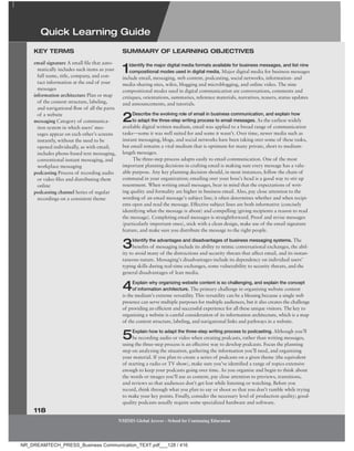 118
NMIMS Global Access - School for Continuing Education
NMIMS Global Access - School for Continuing Education
email signature A small file that auto-
matically includes such items as your
full name, title, company, and con-
tact information at the end of your
messages
information architecture Plan or map
of the content structure, labeling,
and navigational flow of all the parts
of a website
messaging Category of communica-
tion system in which users’ mes-
sages appear on each other’s screens
instantly, without the need to be
opened individually, as with email;
includes phone-based text messaging,
conventional instant messaging, and
workplace messaging
podcasting Process of recording audio
or video files and distributing them
online
podcasting channel Series of regular
recordings on a consistent theme
KeY terMS SUMMarY of learning obJeCtiveS
1Identify the major digital media formats available for business messages, and list nine
compositional modes used in digital media. Major digital media for business messages
include email, messaging, web content, podcasting, social networks, information- and
media-sharing sites, wikis, blogging and microblogging, and online video. The nine
compositional modes used in digital communication are conversations, comments and
critiques, orientations, summaries, reference materials, narratives, teasers, status updates
and announcements, and tutorials.
2Describe the evolving role of email in business communication, and explain how
to adapt the three-step writing process to email messages. As the earliest widely
available digital written medium, email was applied to a broad range of communication
tasks—some it was well suited for and some it wasn’t. Over time, newer media such as
instant messaging, blogs, and social networks have been taking over some of these tasks,
but email remains a vital medium that is optimum for many private, short to medium-
length messages.
The three-step process adapts easily to email communication. One of the most
important planning decisions in crafting email is making sure every message has a valu-
able purpose. Any key planning decision should, in most instances, follow the chain of
command in your organization; emailing over your boss’s head is a good way to stir up
resentment. When writing email messages, bear in mind that the expectations of writ-
ing quality and formality are higher in business email. Also, pay close attention to the
wording of an email message’s subject line; it often determines whether and when recipi-
ents open and read the message. Effective subject lines are both informative (concisely
identifying what the message is about) and compelling (giving recipients a reason to read
the message). Completing email messages is straightforward. Proof and revise messages
(particularly important ones), stick with a clean design, make use of the email signature
feature, and make sure you distribute the message to the right people.
3Identify the advantages and disadvantages of business messaging systems. The
benefits of messaging include its ability to mimic conversational exchanges, the abil-
ity to avoid many of the distractions and security threats that affect email, and its instan-
taneous nature. Messaging’s disadvantages include its dependency on individual users’
typing skills during real-time exchanges, some vulnerability to security threats, and the
general disadvantages of lean media.
4Explain why organizing website content is so challenging, and explain the concept
of information architecture. The primary challenge in organizing website content
is the medium’s extreme versatility. This versatility can be a blessing because a single web
presence can serve multiple purposes for multiple audiences, but it also creates the challenge
of providing an efficient and successful experience for all these unique visitors. The key to
organizing a website is careful consideration of its information architecture, which is a map
of the content structure, labeling, and navigational links and pathways in a website.
5Explain how to adapt the three-step writing process to podcasting. Although you’ll
be recording audio or video when creating podcasts, rather than writing messages,
using the three-step process is an effective way to develop podcasts. Focus the planning
step on analyzing the situation, gathering the information you’ll need, and organizing
your material. If you plan to create a series of podcasts on a given theme (the equivalent
of starting a radio or TV show), make sure you’ve identified a range of topics extensive
enough to keep your podcasts going over time. As you organize and begin to think about
the words or images you’ll use as content, pay close attention to previews, transitions,
and reviews so that audiences don’t get lost while listening or watching. Before you
record, think through what you plan to say or shoot so that you don’t ramble while trying
to make your key points. Finally, consider the necessary level of production quality; good-
quality podcasts usually require some specialized hardware and software.
Quick Learning guide
NR_DREAMTECH_PRESS_Business Communication_TEXT.pdf___128 / 416
 