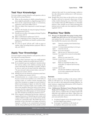 Digital Media 119
NMIMS Global Access - School for Continuing Education
Test Your Knowledge
To review chapter content related to each question, refer to
the indicated Learning Objective.
3-1. What are the situations in which a printed memo or
letter might be preferable to a digital message? [LO-1]
3-2. How do the compositional modes of orientations,
summaries, and teasers differ? [LO-1]
3-3. Why are subject lines important in email messages?
[LO-2]
3-4. What are the benefits of using messaging in business
communication? [LO-3]
3-5. Should you ever plan a messaging exchange? Explain
your answer. [LO-3]
3-6. What is information architecture? [LO-3]
3-7. Why is it important to have a long-term, sustainable
purpose in mind before you launch a podcast chan-
nel? [LO-5]
3-8. Is it wise to speak “off the cuff,” with no notes or
outline, when recording business podcasts? Why or
why not? [LO-5]
Apply Your Knowledge
To review chapter content related to each question, refer to
the indicated Learning Objective.
3-9. What are three innovative ways you could optimize
your college’s website for mobile devices? [LO-1]
3-10. If you wanted to get your employees’ attention about
the need to reduce costs without starting up the
rumor mill about the possibility of layoffs, would it
be wise to send out an email with the subject line
“To save everyone’s job, we must reduce costs now”?
Explain your answer. [LO-2]
3-11. Should you ever use emoticons in business email mes-
sages? Explain your answer. [LO-2]
3-12. Communication on a major project is suffering
because several team members are in the habit of
writing cryptic or careless instant messages that
often force recipients to engage in several rounds of
follow-up messaging to figure out what the sender
had in mind. As project leader, you’ve spoken with
these team members about the need to write clearer
messages, but they respond that careful planning and
writing defeats the whole purpose of instant messag-
ing. How should you handle the situation? [LO-3]
3-13. Your company’s webmaster has become a big fan of
tagging, the practice of identifying web content with
category labels to make it easy to later retrieve all the
content on a particular topic. She thinks tags are so
powerful, in fact, that there is no longer any need to
organize a website in any conventional, structured
way. By using tag filtering, she claims, people can find
whatever they need. In an email message, explain to
her why information architecture is still necessary.
[LO-2], [LO-4]
3-14. Imagine that you’ve been on the job for two or three
decades, and you’ve amassed a deep store of lead-
ership wisdom during the years. You’d like to share
your wisdom with your 800 employees in a biweekly
podcast. How should you go about planning this
podcast series to make sure your employees will listen
regularly? [LO-5]
Practice Your Skills
3-15. Message 3.A: Media Skills: Messaging, Creating a ­
Busi-­
nesslike Tone [LO-3] Review this messaging exchange
and explain how the customer service agent could
have handled the situation more effectively.
Agent: Thanks for contacting Home Exercise Equip-
ment. What’s up?
Customer: I’m having trouble assembling my home gym.
Agent: I hear that a lot! LOL
Customer: So is it me or the gym?
Agent: Well, let’s see ?g?. Where are you stuck?
Customer: The crossbar that connects the vertical pillars
doesn’t fit.
Agent: What do you mean doesn’t fit?
Customer: It doesn’t fit. It’s not long enough to reach
across the pillars.
Agent: Maybe you assembled the pillars in the
wrong place. Or maybe we sent the wrong
crossbar.
Customer: How do I tell?
Agent: The parts aren’t labeled so could be tough.
Do you have a measuring tape? Tell me how
long your crossbar is.
Exercises
Each activity is labeled according to the primary skill or
skills you will need to use. To review relevant chapter con-
tent, you can refer to the indicated Learning Objective. In
some instances, supporting information will be found in
another chapter, as indicated.
3-16. Collaboration: Working in Teams; Planning: Selecting
Media [LO-1] Chapter 2 For each of these message
needs, choose a medium that you think would work
effectively and explain your choice. (More than one
medium could work in some cases; just be able to sup-
port your particular choice.)
a. A technical support service for people trying to
use their digital music players
b. A message of condolence to the family of
an employee who passed away recently
NR_DREAMTECH_PRESS_Business Communication_TEXT.pdf___129 / 416
 