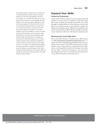 Digital Media 121
NMIMS Global Access - School for Continuing Education
four domestic regions. Pretty funny, huh? Selma left
Uni-Plex because she wanted to sell our products
instead, and now she’s back selling her old stuff,
too. Anyway, try to chat with her when you can; she
knows the biz inside and out and probably can offer
insight into just about any sales challenge you might
be running up against. We’ll post more info on the
co-brand deal next week; should be a boost for all
of us. Other than those two news items, the other
big news this week is the change in commission
reporting. I’ll go into the details in a minute, but when
you log onto the intranet, you’ll now see your sales
results split out by product line and industry sector.
Hope this helps you see where you’re doing well
and where you might beef things up a bit. Oh yeah,
I almost forgot the most important bit. Speaking of
our beloved CEO, Thomas is going to be our guest
of honor, so to speak, at the quarterly sales meeting
next week and wants an update on how petroleum
prices are affecting customer behavior. Each district
manager should be ready with a brief report. After I go
through the commission reporting scheme, I’ll outline
what you need to prepare.
Expand Your Skills
Critique the Professionals
Check out the Twitter accounts of several companies that sell
products or services you use or might use in the future. Find
three teaser messages that attempt to persuade you to click
through to another website. In a brief summary on your class
blog or in an email message to your instructor, compare the
effectivenessof thethreeteasers.Whichwasmosteffective,and
which was least effective? Why? Were the payoffs for all three
teasers satisfactory and in line with what you expected to see?
Sharpening Your Career Skills Online
Bovée and Thill’s Business Communication Web Search,
at websearch.businesscommunicationnetwork.com, is a
unique research tool designed specifically for business com-
munication research. Use the Web Search function to find a
website, video, article, podcast, or presentation that offers
advice on writing effective email and messages for mobile
devices. Write a brief email message to your instructor,
describing the item that you found and summarizing the
career skills information you learned from it.
NR_DREAMTECH_PRESS_Business Communication_TEXT.pdf___131 / 416
 