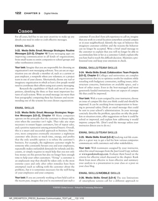 122 Chapter 3 Digital Media
NMIMS Global Access - School for Continuing Education
NMIMS Global Access - School for Continuing Education
For all cases, feel free to use your creativity to make up any
details you need in order to craft effective messages.
eMaiL sKiLLs
3-22. Media Skills: Email; Message Strategies: Routine
Messages [lO-2], Chapter 10 Team messaging apps are
improving communication in all kinds of organizations,
from small teams to entire companies to school groups and
other nonbusiness entities.
Your task: Imagine that you are responsible for choosing an
organization’s new messaging software. You can use an orga-
nization you are already a member of, such as a current or
past employer, a nonprofit where you volunteer, or a project
team in one of your classes. Alternatively, choose any real or
imaginary organization in which at least a few people would
need to coordinate their efforts using text-centric messaging.
Research the capabilities of Slack and two of its com-
petitors, identifying the three or four most important fea-
tures of each system. Write an email message (no more than
four paragraphs) comparing these key features and recom-
mending one of the systems for your chosen organization.
eMaiL sKiLLs
3-23. Media Skills: Email; Message Strategies: nega-
tive Messages [lO-2], Chapter 11 Many companies
operate on the principle that the customer is always right,
even when the customer isn’t right. They take any steps
necessary to ensure happy customers, lots of repeat sales,
and a positive reputation among potential buyers. Overall,
this is a smart and successful approach to business. How-
ever, most companies eventually encounter a nightmare
customer who drains so much time, energy, and profits
that the only sensible option is to refuse the customer’s
business. For example, the nightmare customer might be
someone who constantly berates you and your employees,
repeatedly makes outlandish demands for refunds and dis-
counts, or simply requires so much help that you not only
lose money on this person but also no longer have enough
time to help your other customers. “Firing” a customer is
an unpleasant step that should be taken only in the most
extreme cases and only after other remedies have been
attempted (such as talking with the customer about the
problem), but it is sometimes necessary for the well-being
of your employees and your company.
Your task: If you are currently working or have held a job in
the recent past, imagine that you’ve encountered just such a
Cases
customer. If you don’t have job experience to call on, imagine
that you work in a retail location somewhere around campus
or in your neighborhood. Identify the type of behavior this
imaginary customer exhibits and the reasons the behavior
can no longer be accepted. Write a brief email message to
the customer to explain that you will no longer be able to
accommodate him or her as a customer. Calmly explain why
you have had to reach this difficult decision. Maintain a pro-
fessional tone and keep your emotions in check.
eMaiL sKiLLs/teaM sKiLLs
3-24. Media Skills: Email; Collaboration: Team Projects
[lO-2], Chapter 2 Colleges and universities are complex
organizations that try to optimize results for students while
wrestling with budgetary constraints, staffing issues, infra-
structure concerns, limitations on available space, and a
host of other issues. Even in the best-managed and most
generously funded institutions, there are aspects of campus
life that could be improved.
Your task: With a team assigned by your instructor, choose
an issue of campus life that you think could and should be
improved. It can be anything from transportation to hous-
ing to personal safety. Draft an email message that could
be sent to your school’s administration. In your message
concisely describe the problem, speculate on why the prob-
lem or situation exists, offer suggestions on how it could be
solved or improved, and explain how addressing it would
improve campus life. (Don’t send the message unless your
instructor directs you to do so.)
eMaiL sKiLLs/teaM sKiLLs
3-25. Media Skills: Email [lO-4] Studying real-life exam-
ples is a great way to get a feel for how various companies
communicate with customers and other stakeholders.
Your task: With teammates assigned by your instructor,
select five email messages from the Just Good Copy website
at www.goodemailcopy.com. Evaluate them based on the
criteria for effective email discussed in the chapter. Rank
them from most effective to least effective and summary
your analysis in a presentation to your class or a post on
your class blog.
eMaiL sKiLLs/MOBiLe sKiLLs
3-26. Media Skills: Email [lO-4] The size limitations
of smartphone screens call for a different approach to
NR_DREAMTECH_PRESS_Business Communication_TEXT.pdf___132 / 416
 