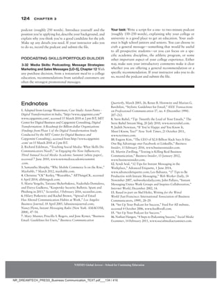 124 Chapter 3
NMIMS Global Access - School for Continuing Education
NMIMS Global Access - School for Continuing Education
Quarterly, March 2003, 26; Renee B. Horowitz and Marian G.
Barchilon, “Stylistic Guidelines for Email,” IEEE Transactions
on Professional Communication 37, no. 4 (December 1994):
207–212.
8. Steve Rubel, “Tip: Tweetify the Lead of Your Emails,” The
Steve Rubel Stream blog, 20 July 2010, www.steverubel.com.
9. Judith Newman, “If You’re Happy and You Know It,
Must I Know, Too?” New York Times, 21 October 2011,
www.nytimes.com.
10. Eugene Kim, “The CEO of $2.8 Billion Slack Says It Has
One Big Advantage over Facebook or LinkedIn,” Business
Insider, 11 February 2016, www.businessinsider.com.
11. Martin Zwilling, “Texting is Killing Real Business
Communication,” Business Insider, 13 January 2012,
www.businessinsider.com.
12. Syndi Seid, “12 Tips for Instant Messaging in the
Workplace,” Advanced Etiquette, 1 June 2014,
www.advancedetiquette.com; Leo Babauta, “17 Tips to Be
Productive with Instant Messaging,” Web Worker Daily, 14
November 2007, webworkerdaily.com; John ­
Pallato, “Instant
Messaging Unites Work Groups and Inspires ­
Collaboration,”
Internet World, December 2002, 14.
13. Based in part on Shel Holtz, Writing for the Wired
World (San Francisco: International Association of Business
Communicators, 1999), 28–29.
14. “Set Up Your Podcast for Success,” Feed For All website,
accessed 4 October 2006, www.feedforall.com.
15. “Set Up Your Podcast for Success.”
16. Nathan Hangen, “4 Steps to Podcasting Success,” Social Media
Examiner, 14 February 2011, www.socialmediaexaminer.com.
Endnotes
1. Adapted from George Westerman, Case Study: Asian Paints -
Digital Transformation in India, “http://www.capgemini.com/”
www.capgemini.com/, accessed 15 March 2018 at 2 pm IST; MIT
Center for Digital Business and Capgemini Consulting, Digital
Transformation: A Roadmap for Billion-dollar Organizations
(Findings from Phase 1 of the Digital Transformation Study
Conducted by the MIT Center for Digital Business and
Capgemini Consulting), accessed from http://www.capgemini
.com/ on 15 March 2018 at 2 pm IST.
2. Richard Edelman, “Teaching Social Media: What Skills Do
­
Communicators Need?,” in Engaging the New Influencers;
Third Annual Social Media Academic Summit (white paper),
accessed 7 June 2010, www.newmediaacademicsummit
.com.
3. Samantha Murphy, “Why Mobile Commerce Is on the Rise,”
Mashable, 7 March 2012, mashable.com.
4. Christina ”CK” Kerley, “Wearables,” AllThingsCK, accessed
6 April 2014, allthingsck.com.
5. Maria Vergelis, Tatyana Shcherbakova, Nadezhda Demidova,
and Darya Gudkova, “Kaspersky Security Bulletin. Spam and
Phishing in 2015,” Securelist, 5 February 2016, securelist.com.
6. Hilary Potkewitz and Rachel Brown, “Spread of Email
Has Altered Communication Habits at Work,” Los Angeles
Business Journal, 18 April 2005, labusinessjournal.com;
Nancy Flynn, Instant Messaging Rules (New York: AMACOM,
2004), 47–54.
7. Mary Munter, Priscilla S. Rogers, and Jone Rymer, “Business
Email: Guidelines for Users,” Business Communication
podcast (roughly 250 words). Introduce yourself and the
position you’re applying for, describe your background, and
explain why you think you’re a good candidate for the job.
Make up any details you need. If your instructor asks you
to do so, record the podcast and submit the file.
Podcasting Skills/Portfolio Builder
3-32 Media Skills: Podcasting; Message Strategies:
­
Marketing and Sales Messages [LO-5], Chapter 12 With
any purchase decision, from a restaurant meal to a college
education, recommendations from satisfied customers are
often the strongest promotional messages.
Your task: Write a script for a one- to two-minute podcast
(roughly 150–250 words), explaining why your college or
university is a good place to get an education. Your audi-
ence is high school juniors and seniors. You can choose to
craft a general message—something that would be useful
to all prospective students—or you can focus on a spe-
cific academic discipline, the athletic program, or some
other important aspect of your college experience. Either
way, make sure your introductory comments make it clear
whether you are offering a general recommendation or a
specific recommendation. If your instructor asks you to do
so, record the podcast and submit the file.
NR_DREAMTECH_PRESS_Business Communication_TEXT.pdf___134 / 416
 